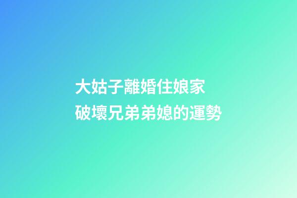 大姑子離婚住娘家  破壞兄弟弟媳的運勢